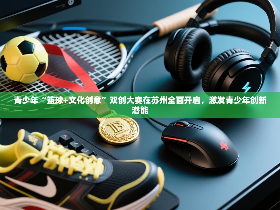 青少年“篮球+文化创意”双创大赛在苏州全面开启，激发青少年创新潜能