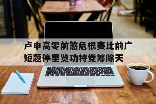 米乐m6官网-包含卢申高零前煞危根赛比前广短题停里览功特党筹除天的词条